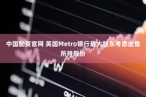 中国配资官网 英国Metro银行最大股东考虑出售所持股份