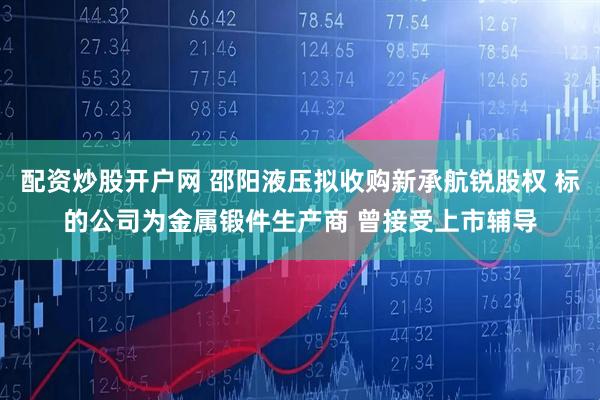 配资炒股开户网 邵阳液压拟收购新承航锐股权 标的公司为金属锻件生产商 曾接受上市辅导