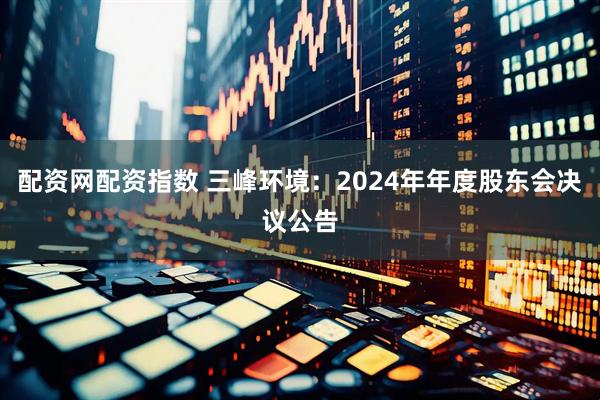 配资网配资指数 三峰环境：2024年年度股东会决议公告