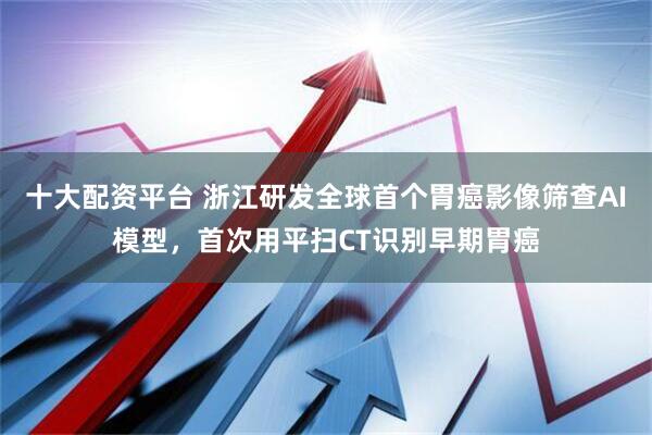 十大配资平台 浙江研发全球首个胃癌影像筛查AI模型，首次用平扫CT识别早期胃癌