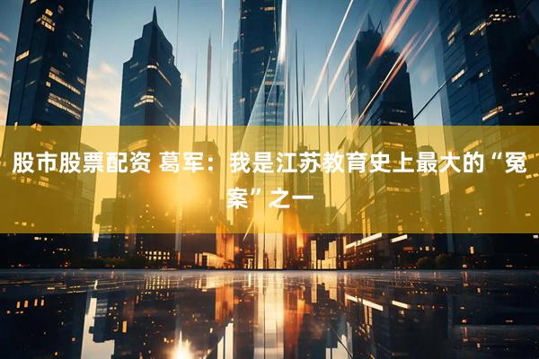 股市股票配资 葛军：我是江苏教育史上最大的“冤案”之一