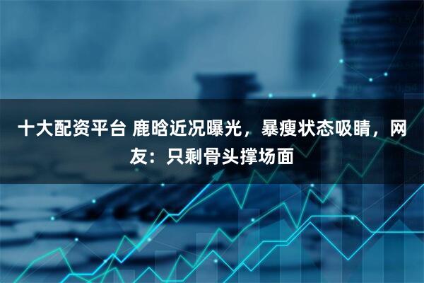 十大配资平台 鹿晗近况曝光，暴瘦状态吸睛，网友：只剩骨头撑场面
