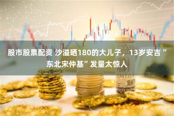 股市股票配资 沙溢晒180的大儿子，13岁安吉“东北宋仲基”发量太惊人