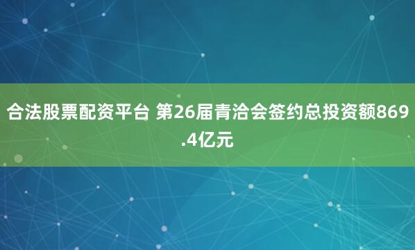 合法股票配资平台 第26届青洽会签约总投资额869.4亿元