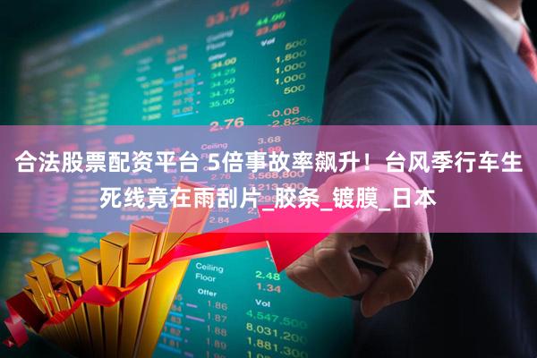合法股票配资平台 5倍事故率飙升！台风季行车生死线竟在雨刮片_胶条_镀膜_日本