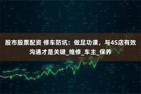股市股票配资 修车防坑：做足功课，与4S店有效沟通才是关键_维修_车主_保养