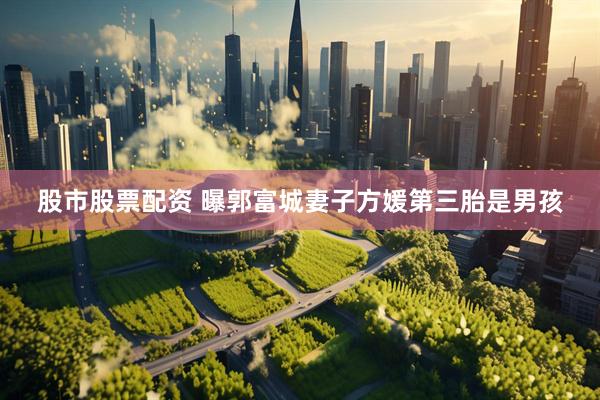 股市股票配资 曝郭富城妻子方媛第三胎是男孩