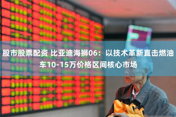 股市股票配资 比亚迪海狮06：以技术革新直击燃油车10-15万价格区间核心市场