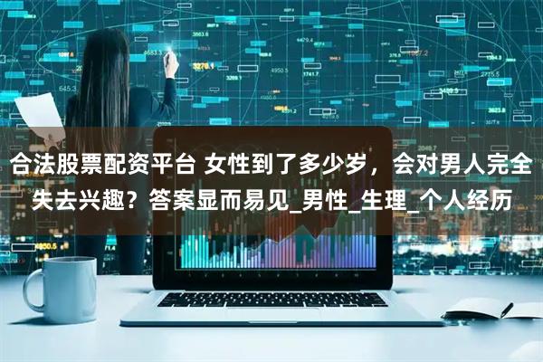 合法股票配资平台 女性到了多少岁，会对男人完全失去兴趣？答案显而易见_男性_生理_个人经历