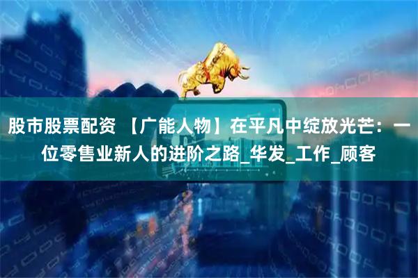 股市股票配资 【广能人物】在平凡中绽放光芒：一位零售业新人的进阶之路_华发_工作_顾客