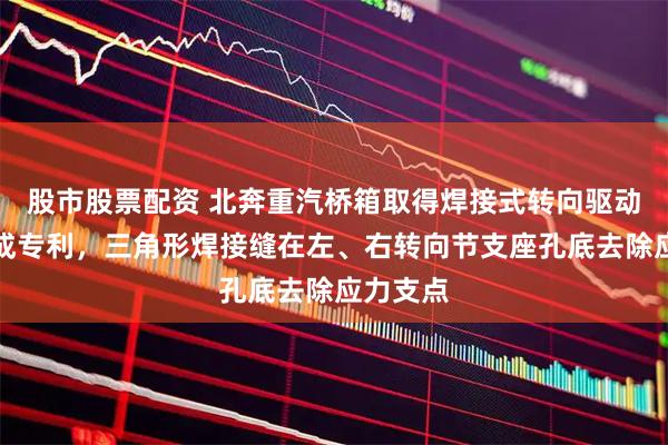 股市股票配资 北奔重汽桥箱取得焊接式转向驱动桥壳总成专利，三角形焊接缝在左、右转向节支座孔底去除应力支点