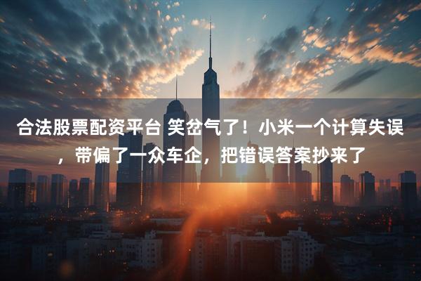 合法股票配资平台 笑岔气了！小米一个计算失误，带偏了一众车企，把错误答案抄来了