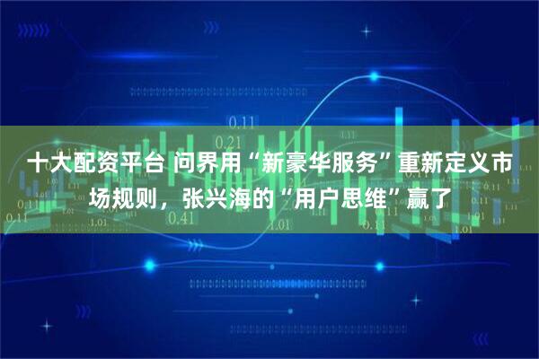 十大配资平台 问界用“新豪华服务”重新定义市场规则，张兴海的“用户思维”赢了