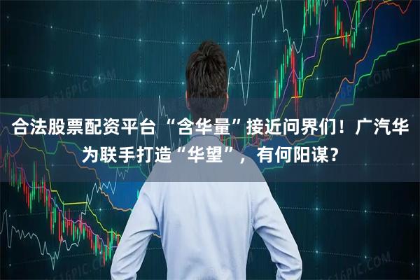 合法股票配资平台 “含华量”接近问界们！广汽华为联手打造“华望”，有何阳谋？