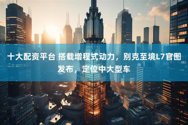 十大配资平台 搭载增程式动力，别克至境L7官图发布，定位中大型车