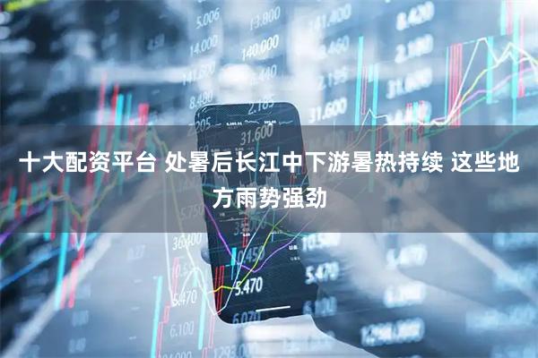 十大配资平台 处暑后长江中下游暑热持续 这些地方雨势强劲
