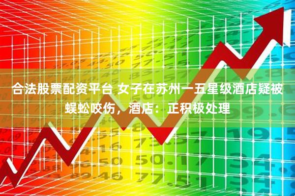 合法股票配资平台 女子在苏州一五星级酒店疑被蜈蚣咬伤，酒店：正积极处理