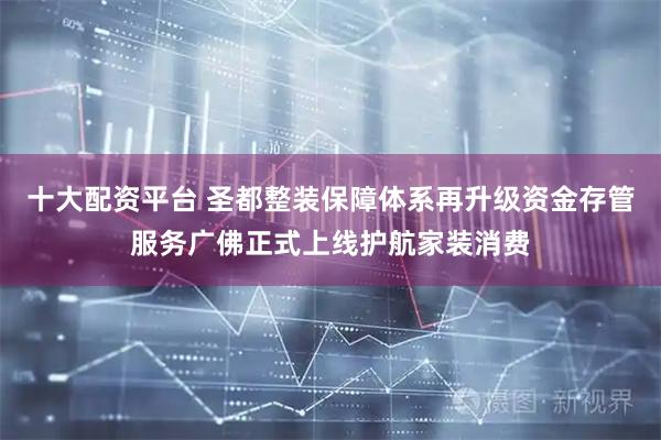 十大配资平台 圣都整装保障体系再升级资金存管服务广佛正式上线护航家装消费