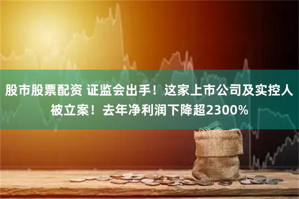 股市股票配资 证监会出手！这家上市公司及实控人被立案！去年净利润下降超2300%