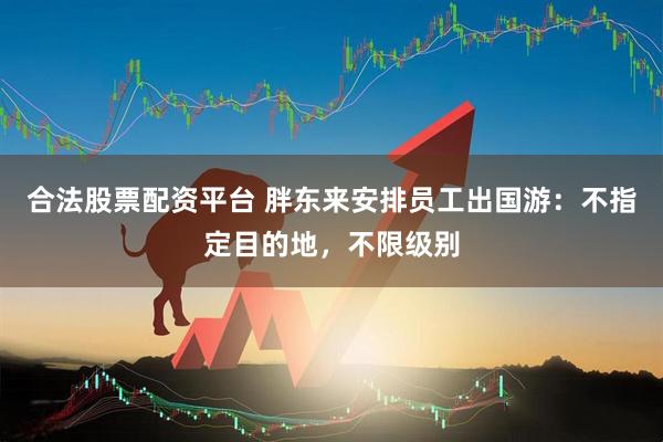 合法股票配资平台 胖东来安排员工出国游：不指定目的地，不限级别