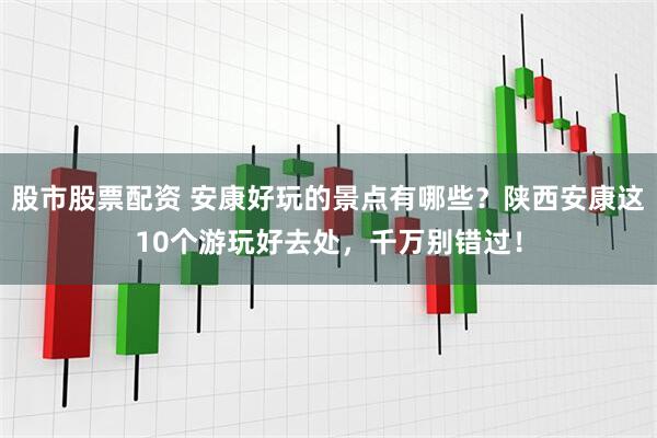 股市股票配资 安康好玩的景点有哪些？陕西安康这10个游玩好去处，千万别错过！