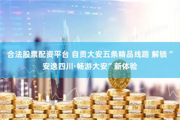 合法股票配资平台 自贡大安五条精品线路 解锁“安逸四川·畅游大安”新体验