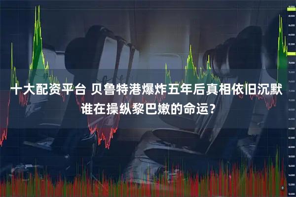 十大配资平台 贝鲁特港爆炸五年后真相依旧沉默 谁在操纵黎巴嫩的命运？
