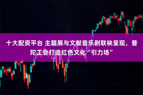 十大配资平台 主题展与文献音乐剧联袂呈现，普陀工会打造红色文化“引力场”