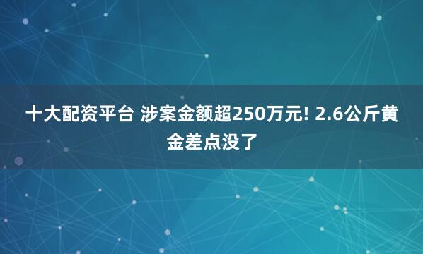 十大配资平台 涉案金额超250万元! 2.6公斤黄金差点没了