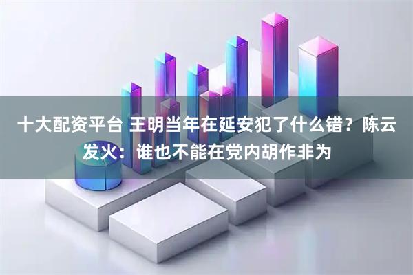 十大配资平台 王明当年在延安犯了什么错？陈云发火：谁也不能在党内胡作非为