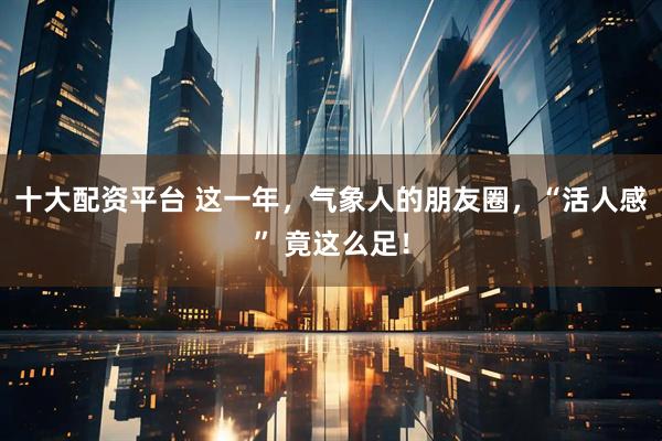 十大配资平台 这一年，气象人的朋友圈，“活人感” 竟这么足！
