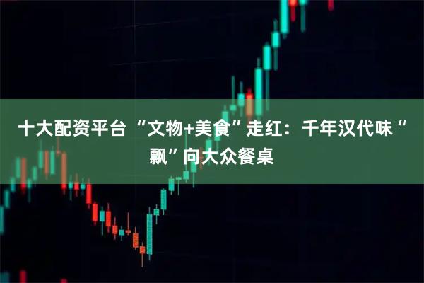 十大配资平台 “文物+美食”走红：千年汉代味“飘”向大众餐桌