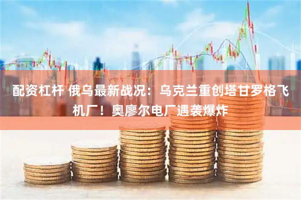 配资杠杆 俄乌最新战况：乌克兰重创塔甘罗格飞机厂！奥廖尔电厂遇袭爆炸