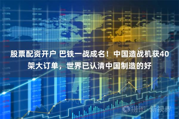 股票配资开户 巴铁一战成名！中国造战机获40架大订单，世界已认清中国制造的好