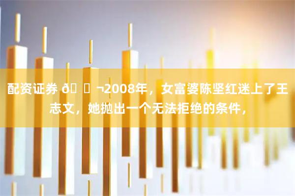 配资证券 🌬2008年，女富婆陈坚红迷上了王志文，她抛出一个无法拒绝的条件，