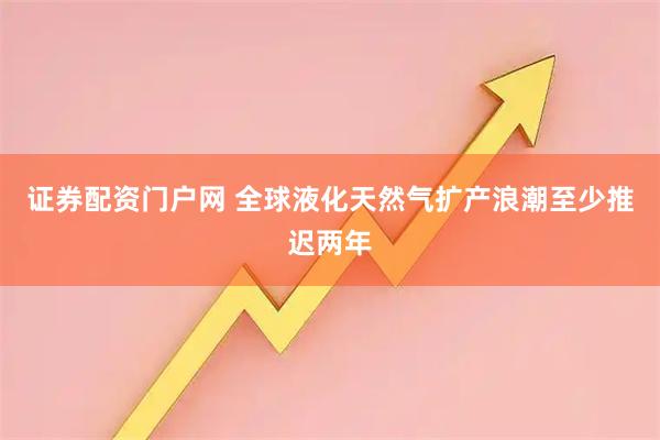 证券配资门户网 全球液化天然气扩产浪潮至少推迟两年