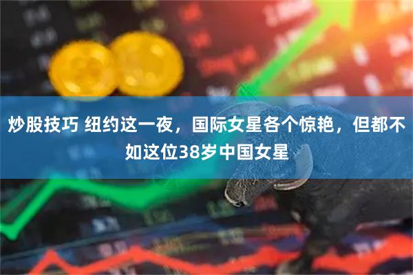 炒股技巧 纽约这一夜，国际女星各个惊艳，但都不如这位38岁中国女星