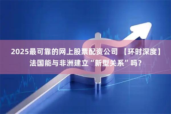 2025最可靠的网上股票配资公司 【环时深度】法国能与非洲建立“新型关系”吗？